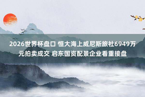 2026世界杯盘口 恒大海上威尼斯旅社6949万元拍卖成交 启东国资配景企业看重接盘