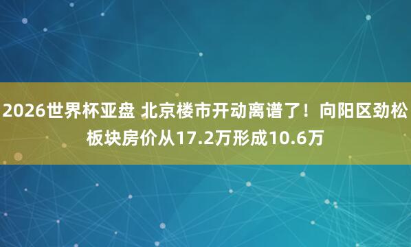 2026世界杯亚盘 北京楼市开动离谱了!向阳区劲松板块房价从17.2万形成10.6万