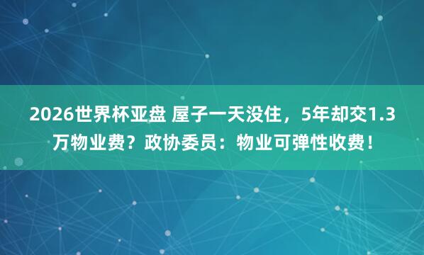 2026世界杯亚盘 屋子一天没住,5年却交1.3万物业费?政协委员:物业可弹性收费!