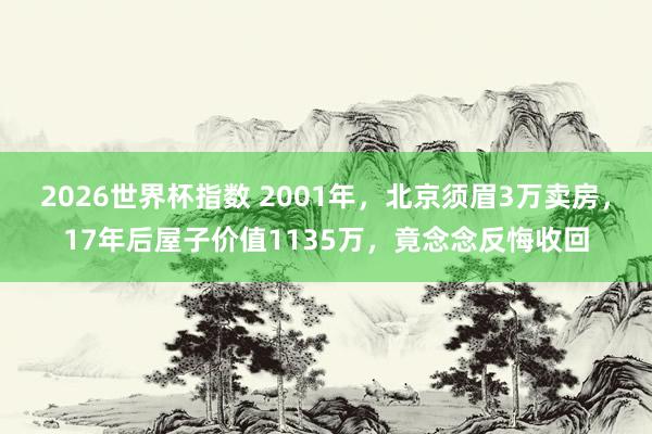 2026世界杯指数 2001年,北京须眉3万卖房,17年后屋子价值1135万,竟念念反悔收回