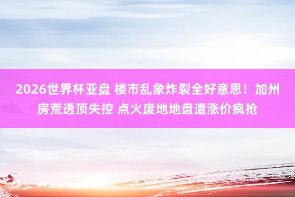 2026世界杯亚盘 楼市乱象炸裂全好意思!加州房荒透顶失控 点火废地地盘遭涨价疯抢