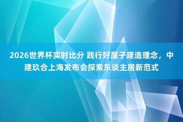 2026世界杯实时比分 践行好屋子建造理念,中建玖合上海发布会探索东谈主居新范式