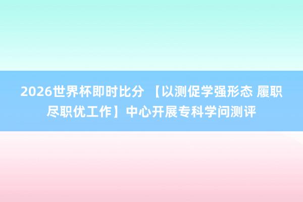 2026世界杯即时比分 【以测促学强形态 履职尽职优工作】中心开展专科学问测评