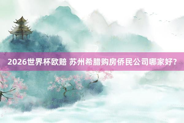 2026世界杯欧赔 苏州希腊购房侨民公司哪家好?