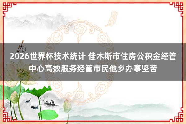 2026世界杯技术统计 佳木斯市住房公积金经管中心高效服务经管市民他乡办事坚苦
