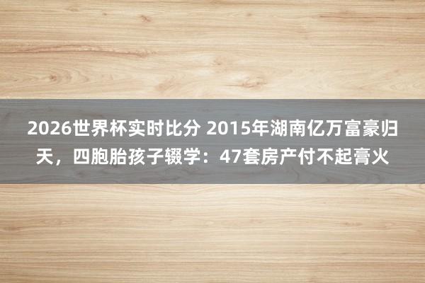 2026世界杯实时比分 2015年湖南亿万富豪归天,四胞胎孩子辍学:47套房产付不起膏火
