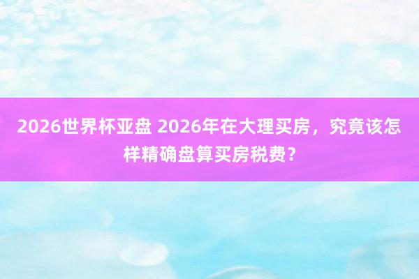 2026世界杯亚盘 2026年在大理买房,究竟该怎样精确盘算买房税费?