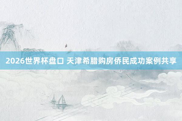 2026世界杯盘口 天津希腊购房侨民成功案例共享