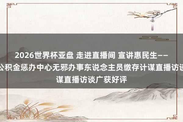 2026世界杯亚盘 走进直播间 宣讲惠民生——银川住房公积金惩办中心无邪办事东说念主员缴存计谋直播访谈广获好评