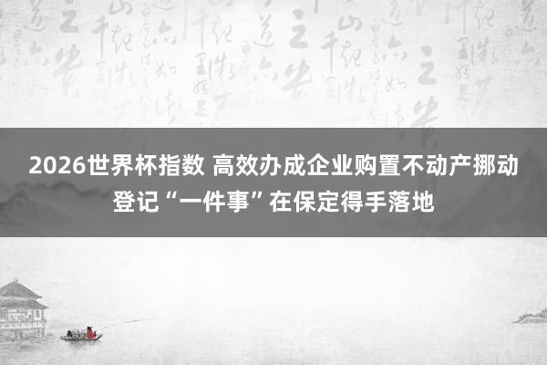 2026世界杯指数 高效办成企业购置不动产挪动登记“一件事”在保定得手落地