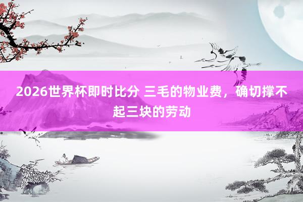 2026世界杯即时比分 三毛的物业费,确切撑不起三块的劳动