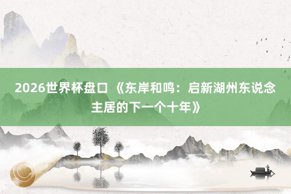 2026世界杯盘口 《东岸和鸣:启新湖州东说念主居的下一个十年》