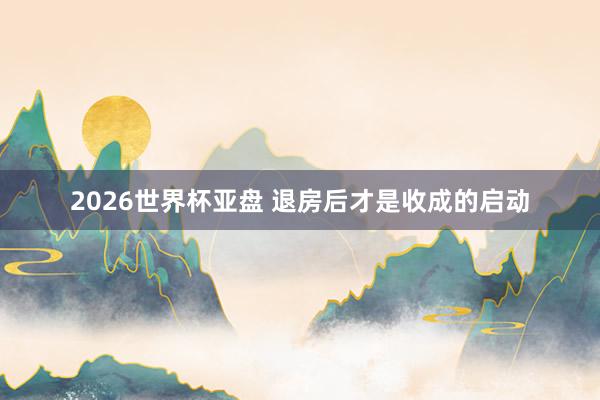 2026世界杯亚盘 退房后才是收成的启动