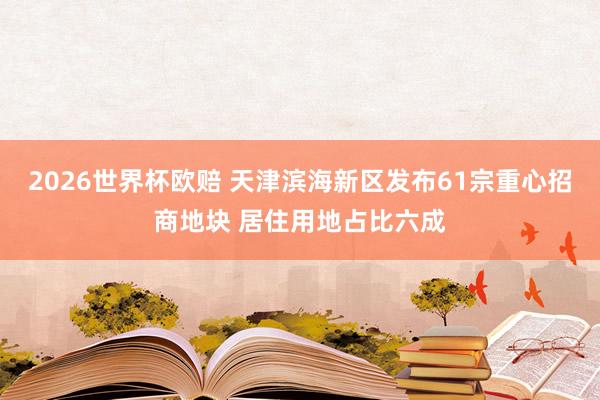 2026世界杯欧赔 天津滨海新区发布61宗重心招商地块 居住用地占比六成