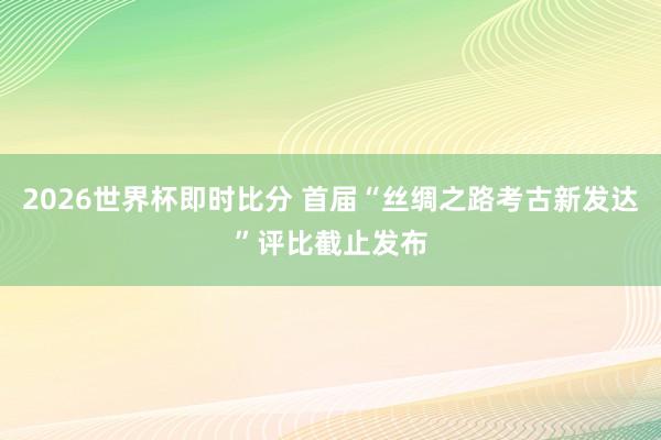 2026世界杯即时比分 首届“丝绸之路考古新发达”评比截止发布
