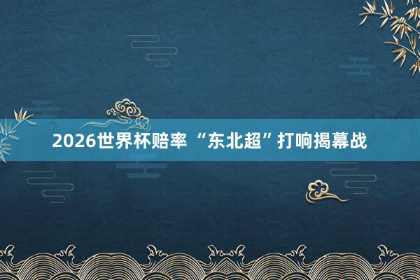 2026世界杯赔率 “东北超”打响揭幕战