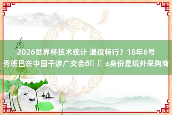 2026世界杯技术统计 退役转行?18年6号秀班巴在中国干涉广交会😱身份是境外采购商