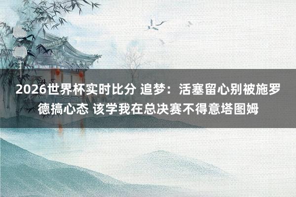 2026世界杯实时比分 追梦：活塞留心别被施罗德搞心态 该学我在总决赛不得意塔图姆