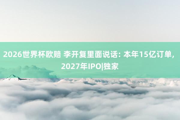 2026世界杯欧赔 李开复里面说话: 本年15亿订单， 2027年IPO|独家