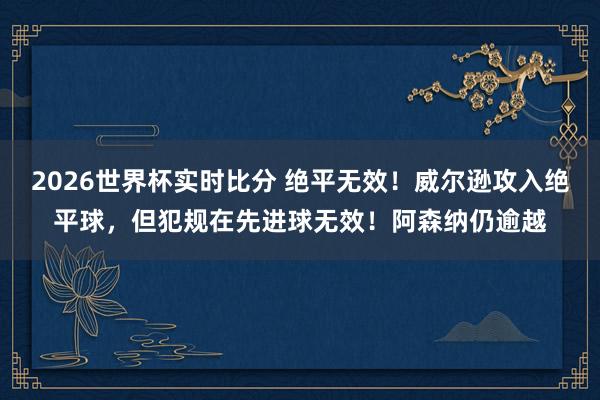 2026世界杯实时比分 绝平无效！威尔逊攻入绝平球，但犯规在先进球无效！阿森纳仍逾越