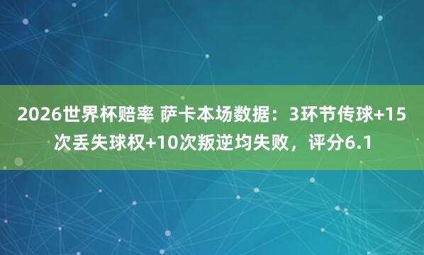 2026世界杯赔率 萨卡本场数据:3环节传球+15次丢失球权+10次叛逆均失败,评分6.1