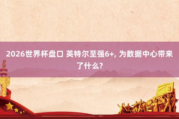 2026世界杯盘口 英特尔至强6+, 为数据中心带来了什么?