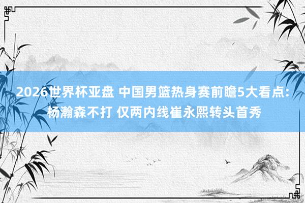 2026世界杯亚盘 中国男篮热身赛前瞻5大看点: 杨瀚森不打 仅两内线崔永熙转头首秀