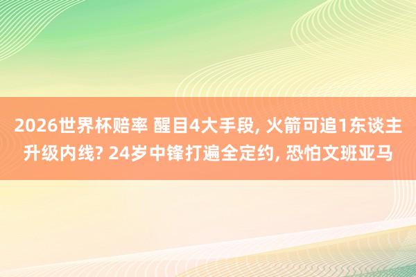 2026世界杯赔率 醒目4大手段, 火箭可追1东谈主升级内线? 24岁中锋打遍全定约, 恐怕文班亚马