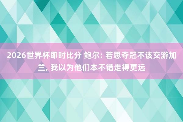 2026世界杯即时比分 鲍尔: 若思夺冠不该交游加兰, 我以为他们本不错走得更远