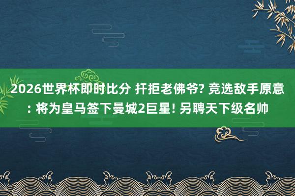 2026世界杯即时比分 扞拒老佛爷? 竞选敌手原意: 将为皇马签下曼城2巨星! 另聘天下级名帅