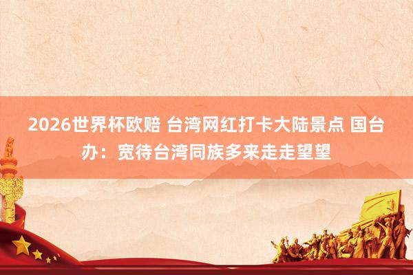 2026世界杯欧赔 台湾网红打卡大陆景点 国台办：宽待台湾同族多来走走望望