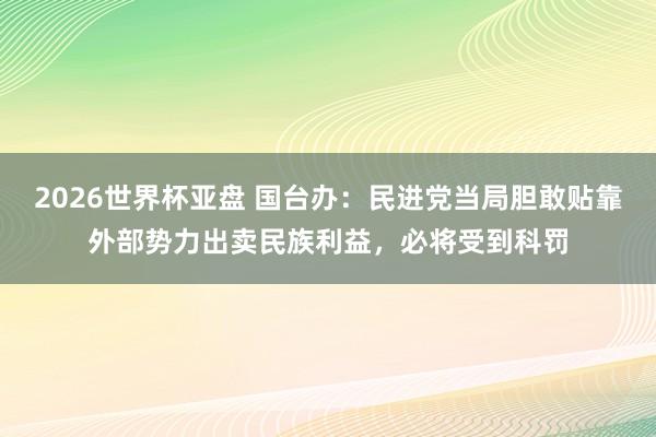 2026世界杯亚盘 国台办：民进党当局胆敢贴靠外部势力出卖民族利益，必将受到科罚