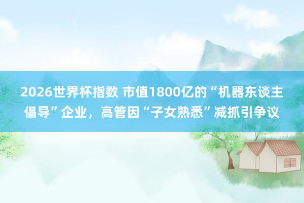 2026世界杯指数 市值1800亿的“机器东谈主倡导”企业,高管因“子女熟悉”减抓引争议
