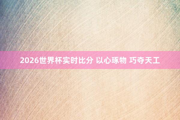 2026世界杯实时比分 以心琢物 巧夺天工