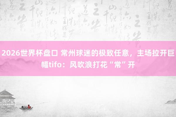 2026世界杯盘口 常州球迷的极致任意,主场拉开巨幅tifo:风吹浪打花“常”开
