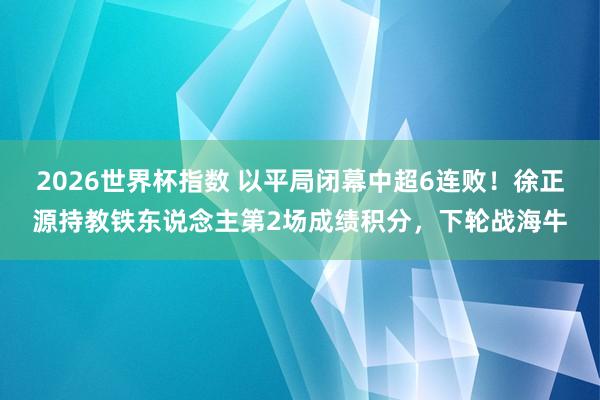 2026世界杯指数 以平局闭幕中超6连败!徐正源持教铁东说念主第2场成绩积分,下轮战海牛