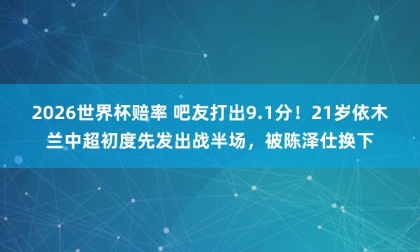 2026世界杯赔率 吧友打出9.1分！21岁依木兰中超初度先发出战半场，被陈泽仕换下