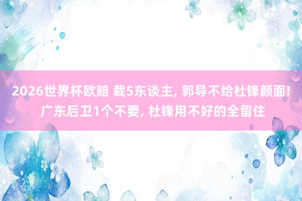 2026世界杯欧赔 裁5东谈主, 郭导不给杜锋颜面! 广东后卫1个不要, 杜锋用不好的全留住