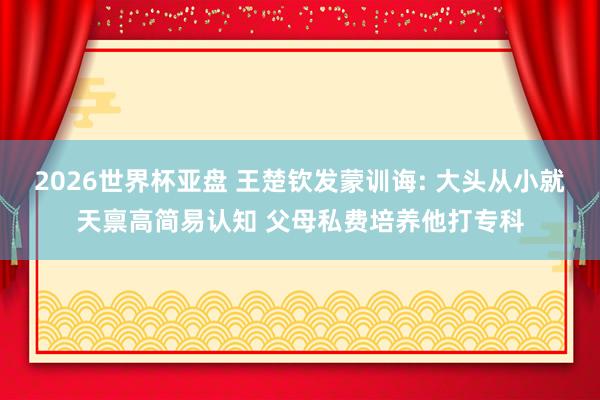 2026世界杯亚盘 王楚钦发蒙训诲: 大头从小就天禀高简易认知 父母私费培养他打专科