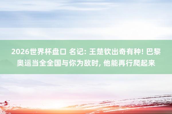 2026世界杯盘口 名记: 王楚钦出奇有种! 巴黎奥运当全全国与你为敌时, 他能再行爬起来