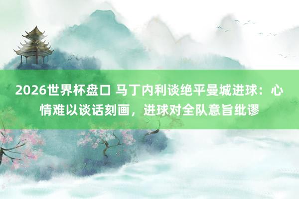 2026世界杯盘口 马丁内利谈绝平曼城进球:心情难以谈话刻画,进球对全队意旨纰谬