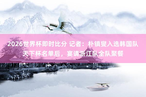 2026世界杯即时比分 记者:朴镇燮入选韩国队天下杯名单后,宴请浙江队全队聚餐