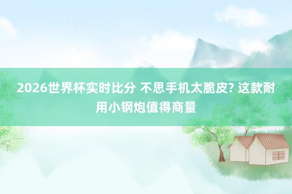 2026世界杯实时比分 不思手机太脆皮? 这款耐用小钢炮值得商量