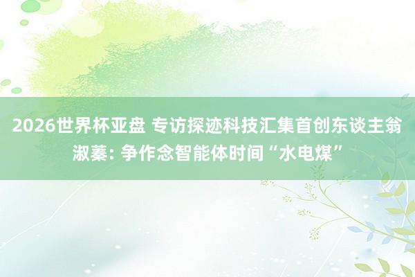2026世界杯亚盘 专访探迹科技汇集首创东谈主翁淑蓁: 争作念智能体时间“水电煤”