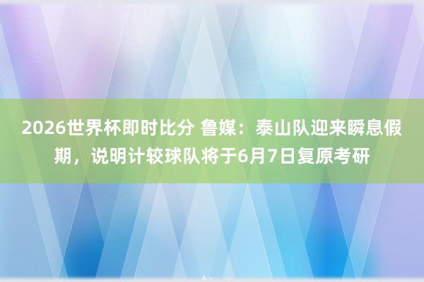 2026世界杯即时比分 鲁媒:泰山队迎来瞬息假期,说明计较球队将于6月7日复原考研