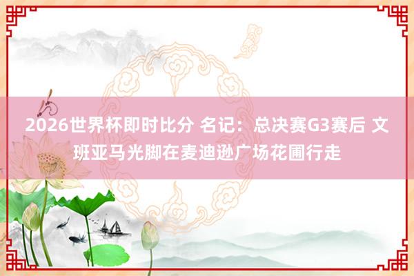 2026世界杯即时比分 名记:总决赛G3赛后 文班亚马光脚在麦迪逊广场花圃行走