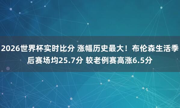 2026世界杯实时比分 涨幅历史最大!布伦森生活季后赛场均25.7分 较老例赛高涨6.5分
