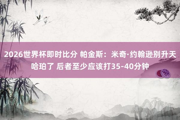 2026世界杯即时比分 帕金斯:米奇·约翰逊别升天哈珀了 后者至少应该打35-40分钟