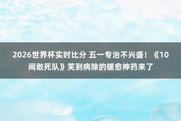 2026世界杯实时比分 五一专治不兴盛!《10间敢死队》笑到病除的暖愈神药来了