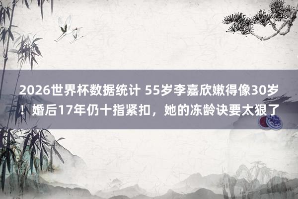 2026世界杯数据统计 55岁李嘉欣嫩得像30岁!婚后17年仍十指紧扣,她的冻龄诀要太狠了